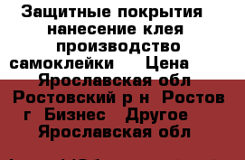 Защитные покрытия , нанесение клея, производство самоклейки   › Цена ­ 50 - Ярославская обл., Ростовский р-н, Ростов г. Бизнес » Другое   . Ярославская обл.